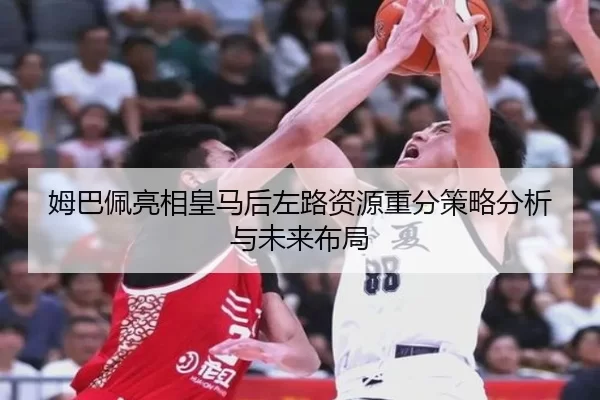 姆巴佩亮相皇马后左路资源重分策略分析与未来布局